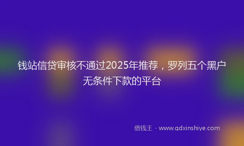 钱站信贷审核不通过2025年推荐，罗列五个黑户无条件下款的平台