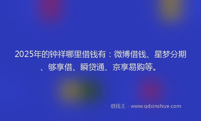 2025年的钟祥哪里借钱有：微博借钱、星梦分期、够享借、瞬贷通、京享易购等。