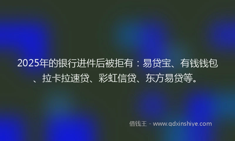 2025年的银行进件后被拒有：易贷宝、有钱钱包、拉卡拉速贷、彩虹信贷、东方易贷等。