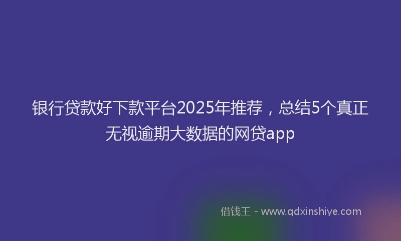 银行贷款好下款平台2025年推荐，总结5个真正无视逾期大数据的网贷app