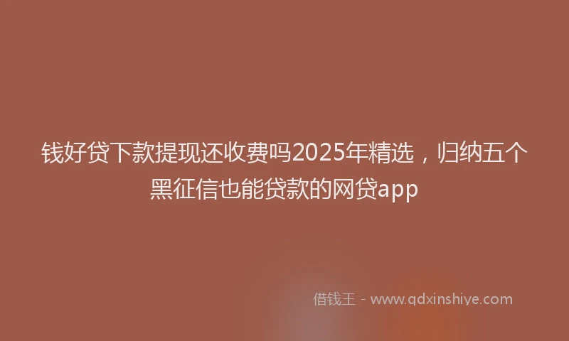 钱好贷下款提现还收费吗2025年精选，归纳五个黑征信也能贷款的网贷app