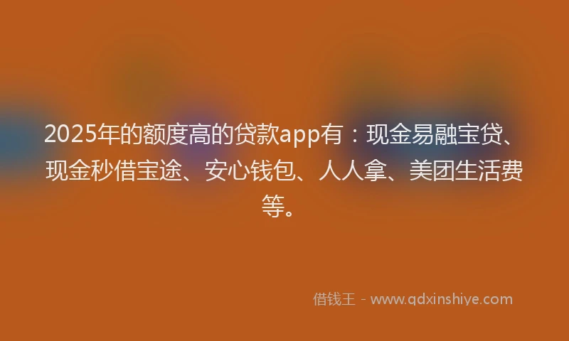 2025年的额度高的贷款app有：现金易融宝贷、现金秒借宝途、安心钱包、人人拿、美团生活费等。