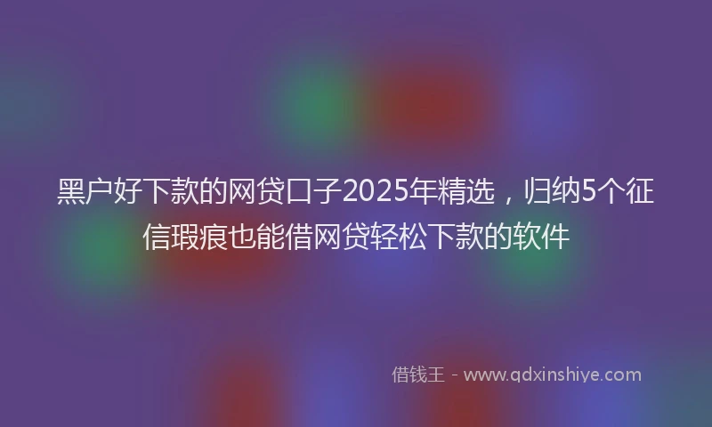 黑户好下款的网贷口子2025年精选，归纳5个征信瑕疵也能借网贷轻松下款的软件