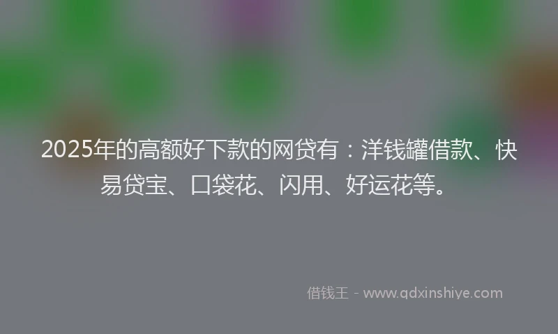 2025年的高额好下款的网贷有：洋钱罐借款、快易贷宝、口袋花、闪用、好运花等。