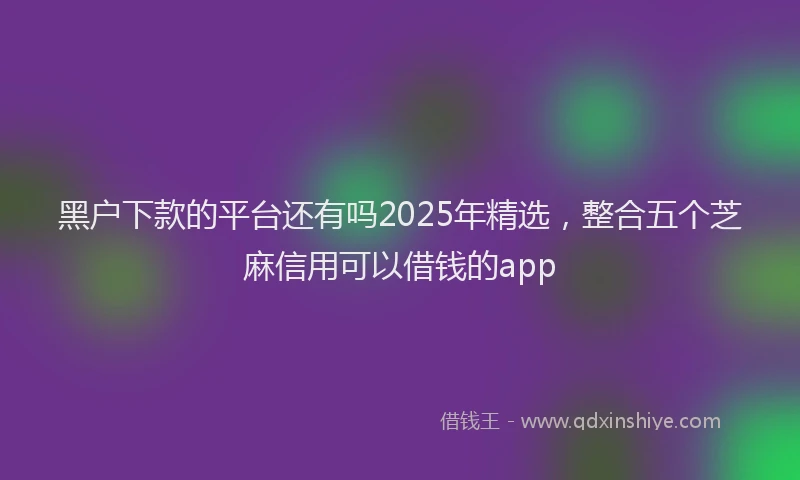 黑户下款的平台还有吗2025年精选，整合五个芝麻信用可以借钱的app