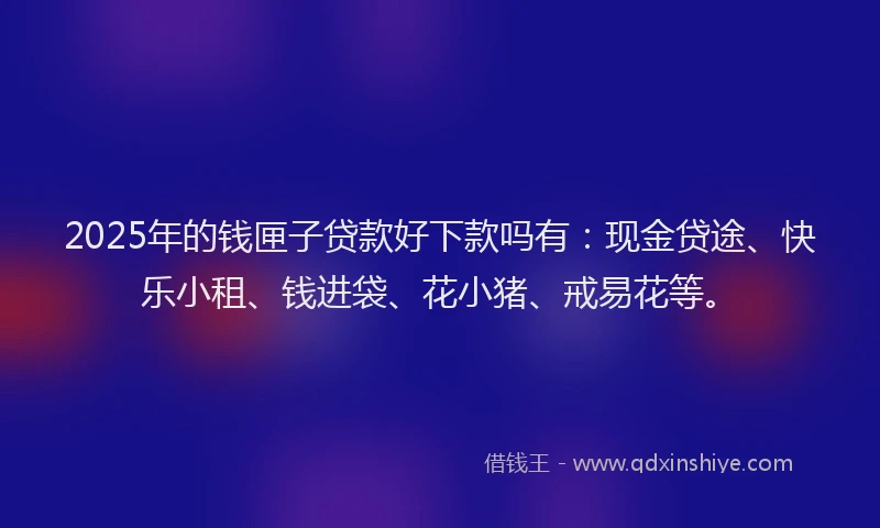 2025年的钱匣子贷款好下款吗有：现金贷途、快乐小租、钱进袋、花小猪、戒易花等。