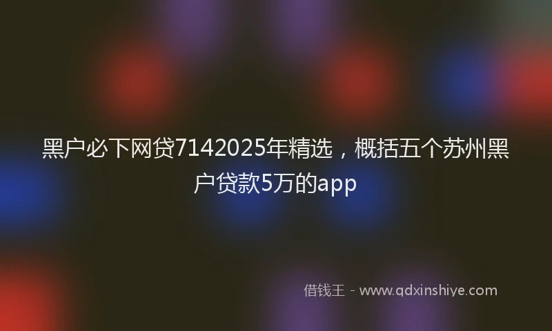 黑户必下网贷7142025年精选，概括五个苏州黑户贷款5万的app