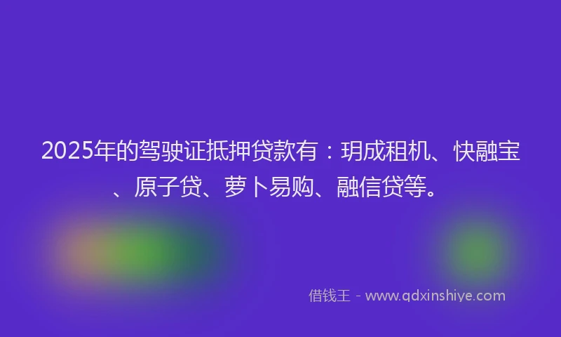 2025年的驾驶证抵押贷款有：玥成租机、快融宝、原子贷、萝卜易购、融信贷等。
