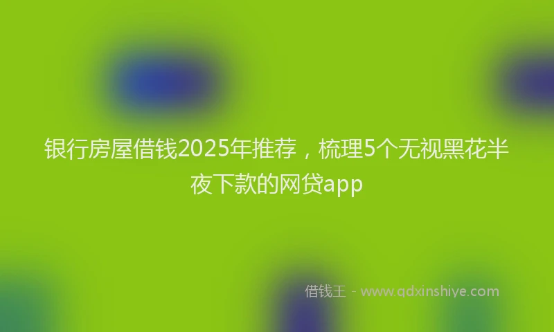 银行房屋借钱2025年推荐，梳理5个无视黑花半夜下款的网贷app