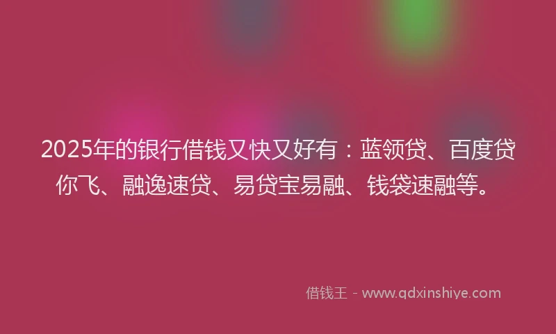 2025年的银行借钱又快又好有：蓝领贷、百度贷你飞、融逸速贷、易贷宝易融、钱袋速融等。