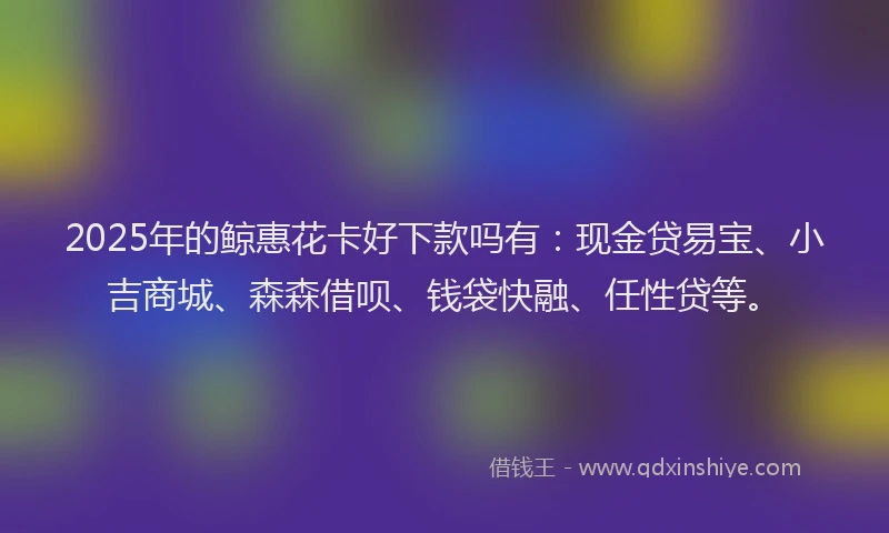 2025年的鲸惠花卡好下款吗有：现金贷易宝、小吉商城、森森借呗、钱袋快融、任性贷等。