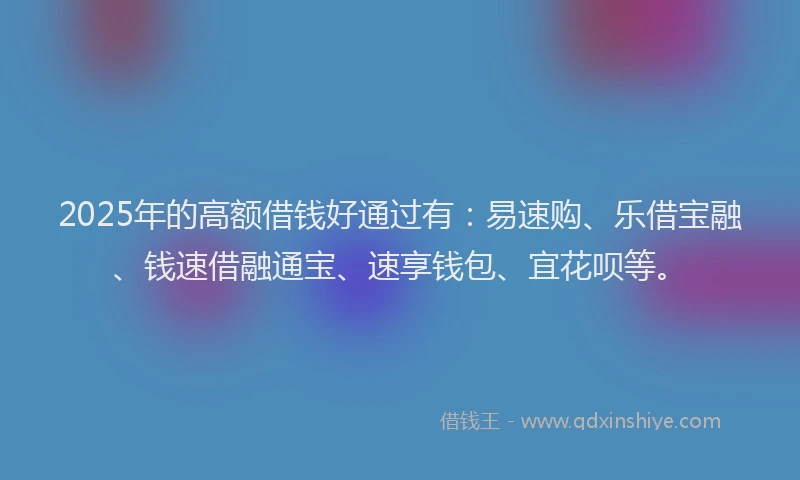 2025年的高额借钱好通过有：易速购、乐借宝融、钱速借融通宝、速享钱包、宜花呗等。