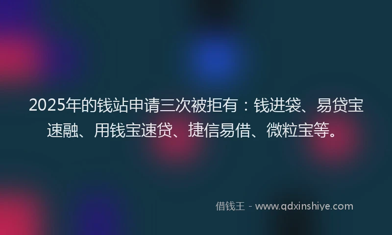2025年的钱站申请三次被拒有：钱进袋、易贷宝速融、用钱宝速贷、捷信易借、微粒宝等。