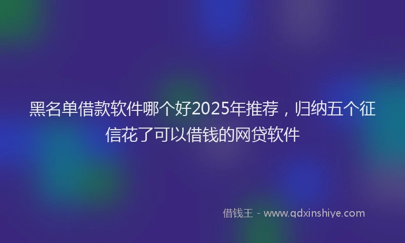 黑名单借款软件哪个好2025年推荐，归纳五个征信花了可以借钱的网贷软件