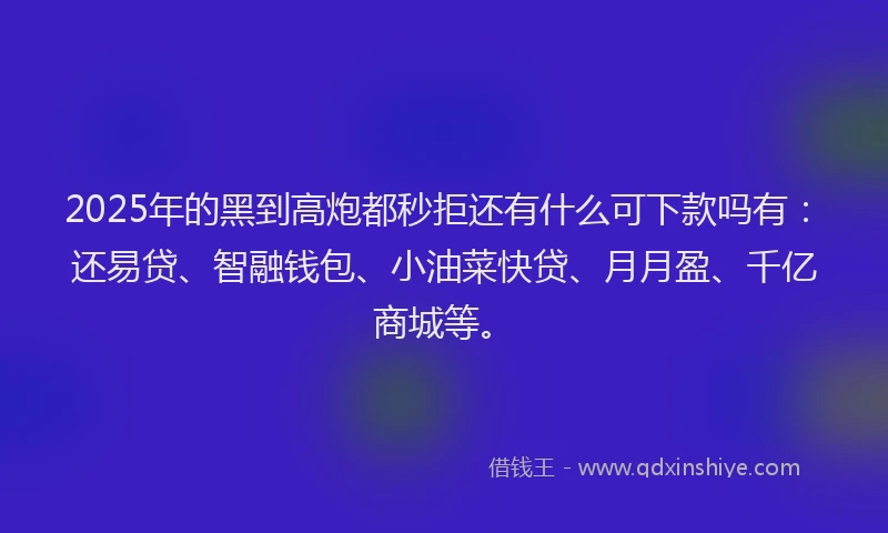 2025年的黑到高炮都秒拒还有什么可下款吗有：还易贷、智融钱包、小油菜快贷、月月盈、千亿商城等。