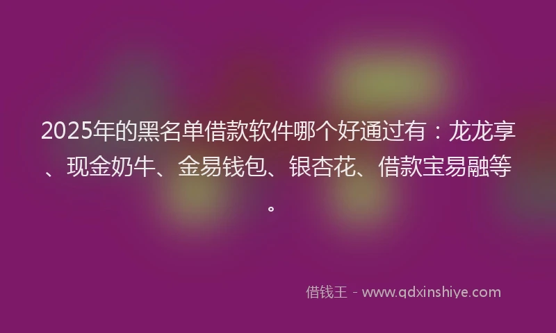 2025年的黑名单借款软件哪个好通过有：龙龙享、现金奶牛、金易钱包、银杏花、借款宝易融等。