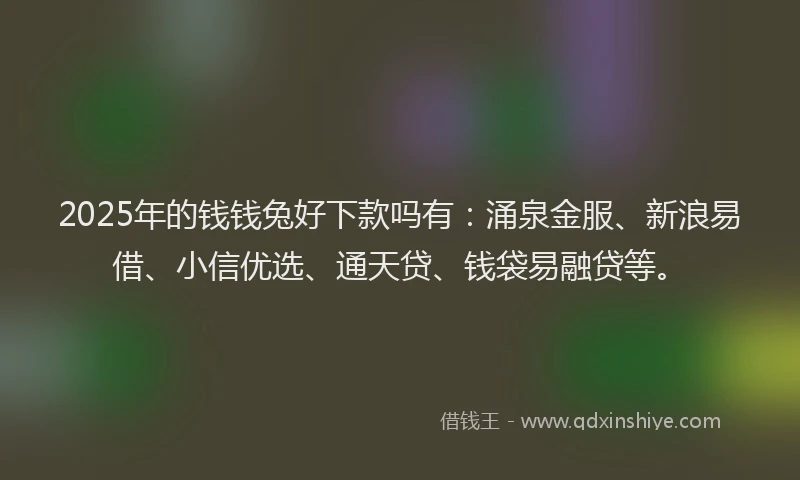 2025年的钱钱兔好下款吗有：涌泉金服、新浪易借、小信优选、通天贷、钱袋易融贷等。
