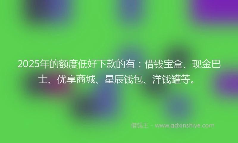 2025年的额度低好下款的有：借钱宝盒、现金巴士、优享商城、星辰钱包、洋钱罐等。