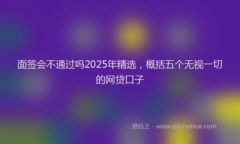 面签会不通过吗2025年精选，概括五个无视一切的网贷口子