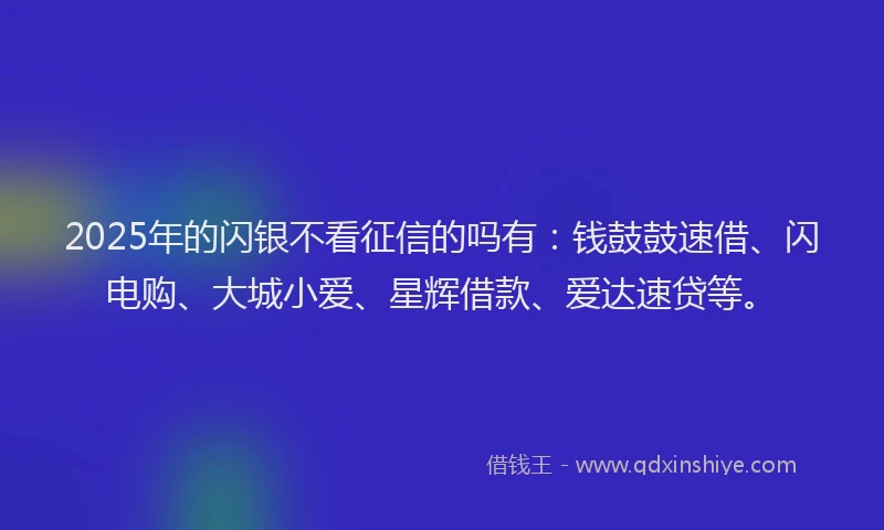 2025年的闪银不看征信的吗有：钱鼓鼓速借、闪电购、大城小爱、星辉借款、爱达速贷等。