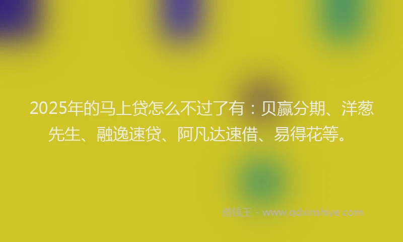2025年的马上贷怎么不过了有：贝赢分期、洋葱先生、融逸速贷、阿凡达速借、易得花等。