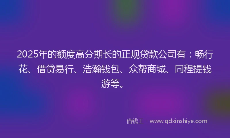 2025年的额度高分期长的正规贷款公司有：畅行花、借贷易行、浩瀚钱包、众帮商城、同程提钱游等。