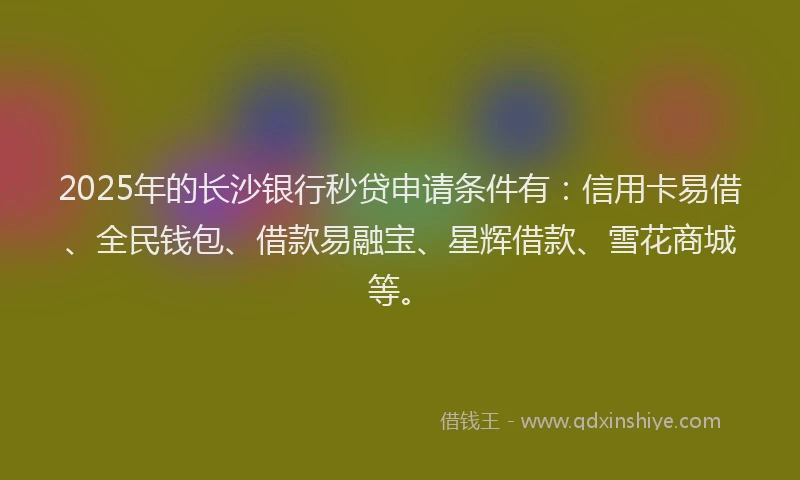 2025年的长沙银行秒贷申请条件有：信用卡易借、全民钱包、借款易融宝、星辉借款、雪花商城等。