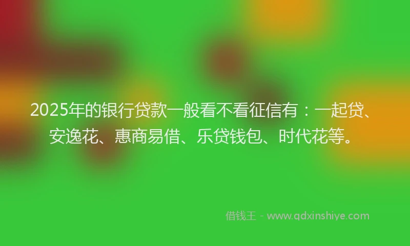 2025年的银行贷款一般看不看征信有：一起贷、安逸花、惠商易借、乐贷钱包、时代花等。