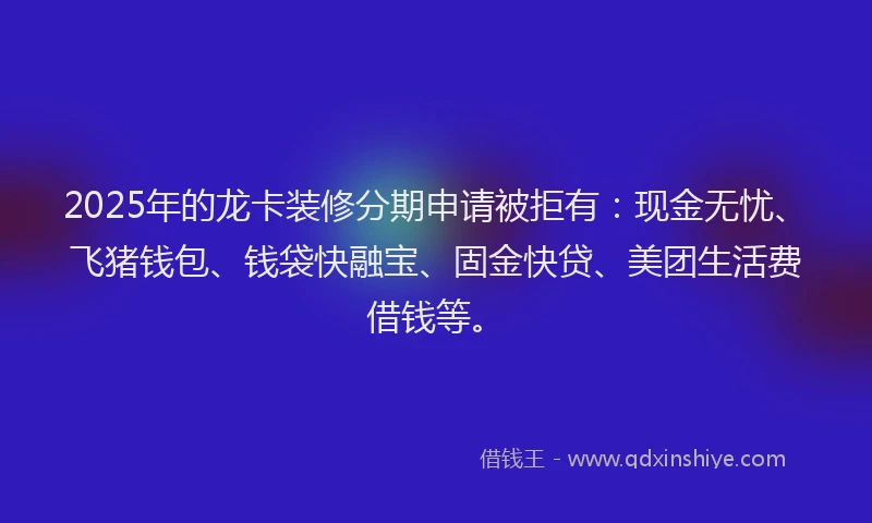 2025年的龙卡装修分期申请被拒有：现金无忧、飞猪钱包、钱袋快融宝、固金快贷、美团生活费借钱等。