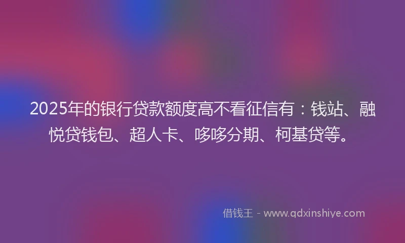 2025年的银行贷款额度高不看征信有：钱站、融悦贷钱包、超人卡、哆哆分期、柯基贷等。