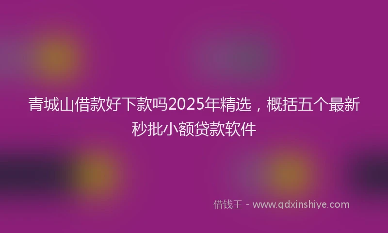 青城山借款好下款吗2025年精选，概括五个最新秒批小额贷款软件