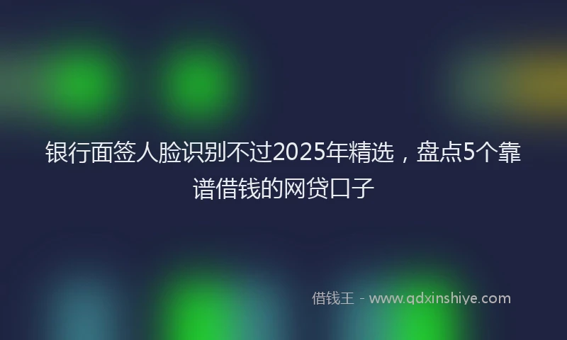 银行面签人脸识别不过2025年精选，盘点5个靠谱借钱的网贷口子