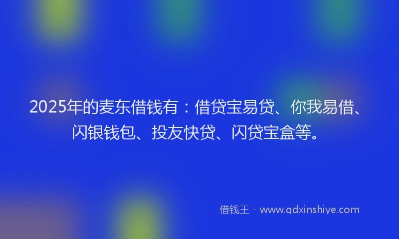 2025年的麦东借钱有：借贷宝易贷、你我易借、闪银钱包、投友快贷、闪贷宝盒等。