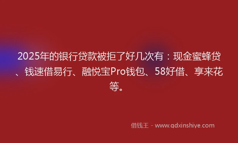 2025年的银行贷款被拒了好几次有：现金蜜蜂贷、钱速借易行、融悦宝Pro钱包、58好借、享来花等。