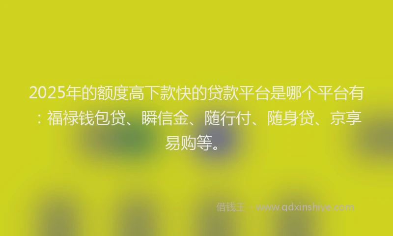 2025年的额度高下款快的贷款平台是哪个平台有：福禄钱包贷、瞬信金、随行付、随身贷、京享易购等。