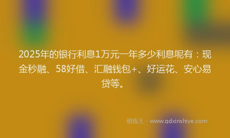 2025年的银行利息1万元一年多少利息呢有：现金秒融、58好借、汇融钱包+、好运花、安心易贷等。