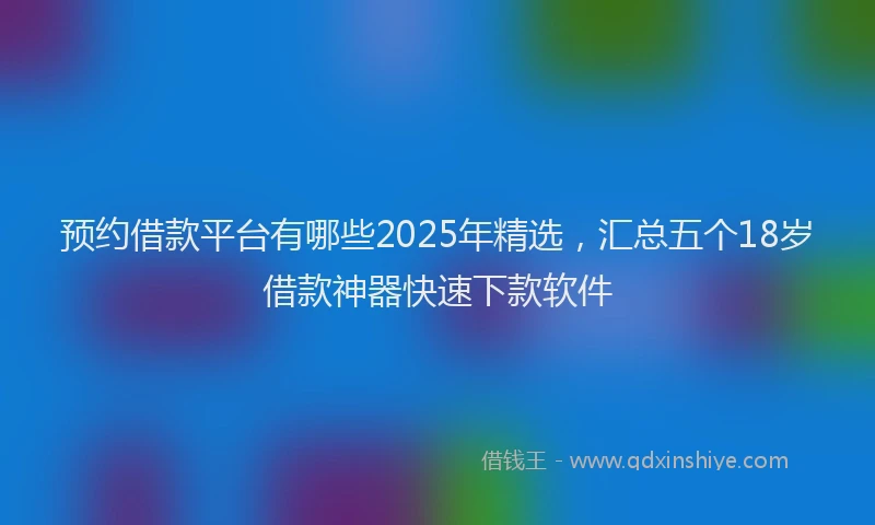 预约借款平台有哪些2025年精选，汇总五个18岁借款神器快速下款软件