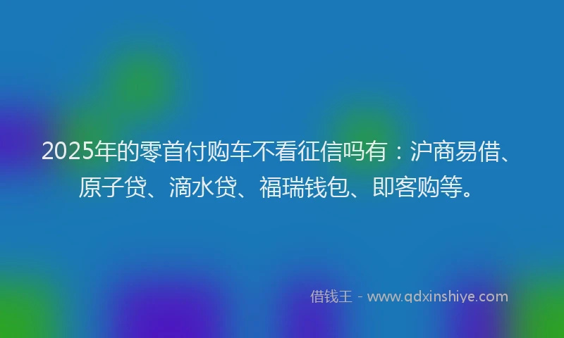 2025年的零首付购车不看征信吗有：沪商易借、原子贷、滴水贷、福瑞钱包、即客购等。