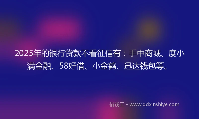 2025年的银行贷款不看征信有：手中商城、度小满金融、58好借、小金鹤、迅达钱包等。