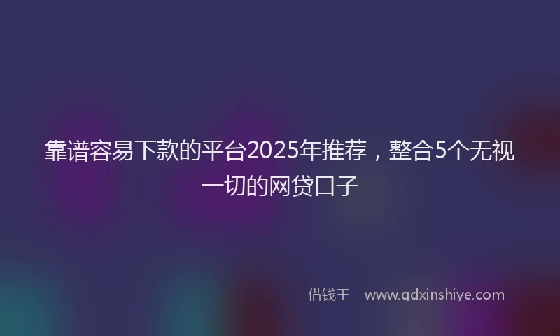 靠谱容易下款的平台2025年推荐，整合5个无视一切的网贷口子