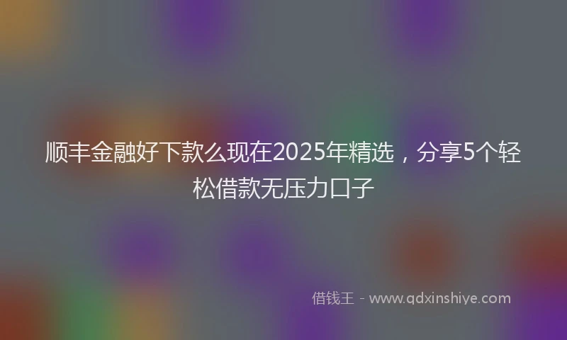 顺丰金融好下款么现在2025年精选，分享5个轻松借款无压力口子