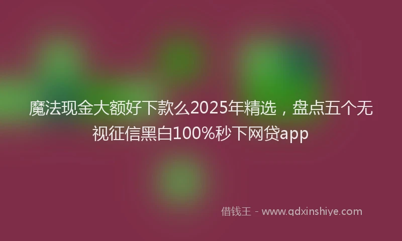 魔法现金大额好下款么2025年精选，盘点五个无视征信黑白100%秒下网贷app