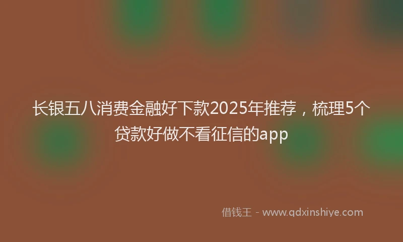 长银五八消费金融好下款2025年推荐，梳理5个贷款好做不看征信的app