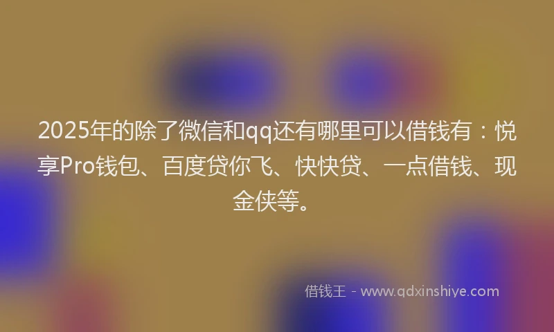 2025年的除了微信和qq还有哪里可以借钱有：悦享Pro钱包、百度贷你飞、快快贷、一点借钱、现金侠等。