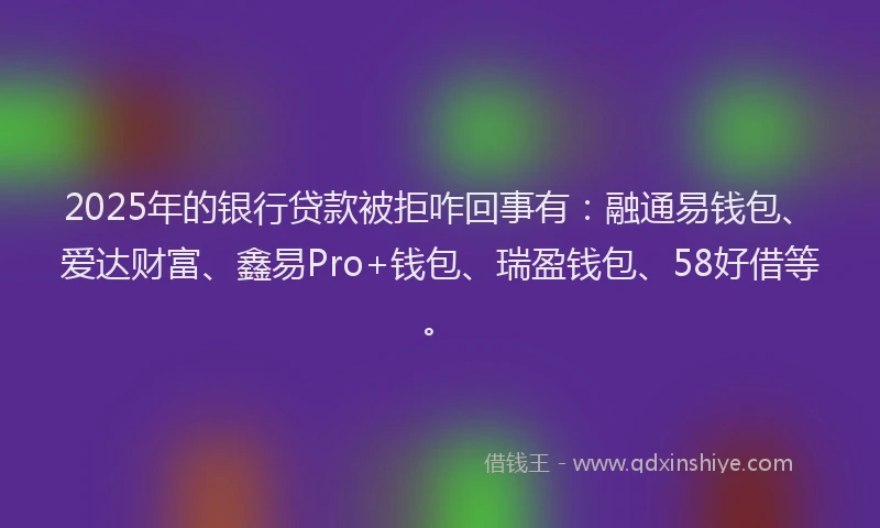 2025年的银行贷款被拒咋回事有：融通易钱包、爱达财富、鑫易Pro+钱包、瑞盈钱包、58好借等。