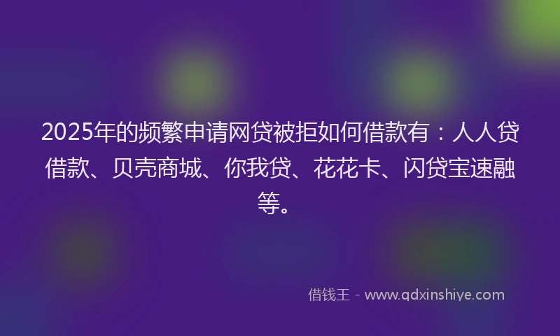 2025年的频繁申请网贷被拒如何借款有：人人贷借款、贝壳商城、你我贷、花花卡、闪贷宝速融等。