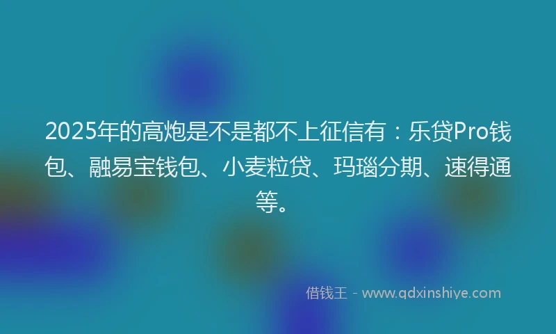 2025年的高炮是不是都不上征信有：乐贷Pro钱包、融易宝钱包、小麦粒贷、玛瑙分期、速得通等。