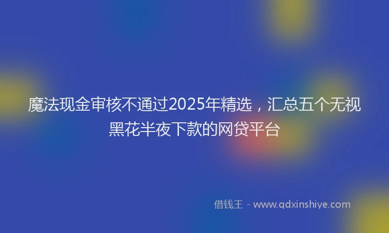 魔法现金审核不通过2025年精选，汇总五个无视黑花半夜下款的网贷平台