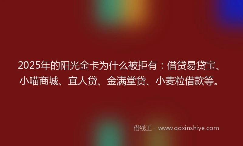 2025年的阳光金卡为什么被拒有：借贷易贷宝、小喵商城、宜人贷、金满堂贷、小麦粒借款等。