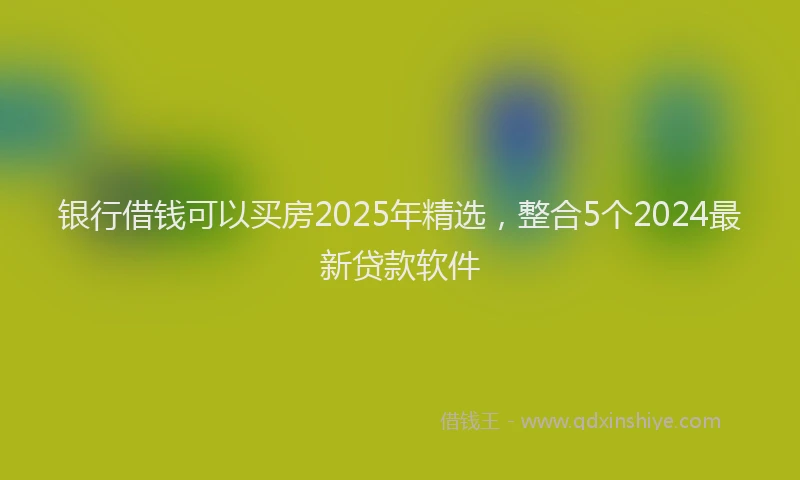 银行借钱可以买房2025年精选，整合5个2024最新贷款软件